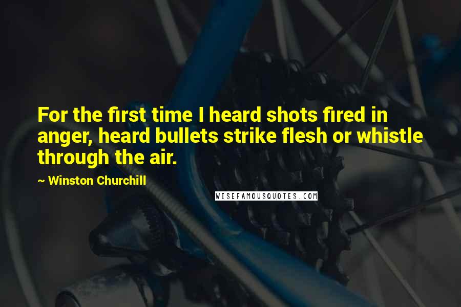 Winston Churchill Quotes: For the first time I heard shots fired in anger, heard bullets strike flesh or whistle through the air.