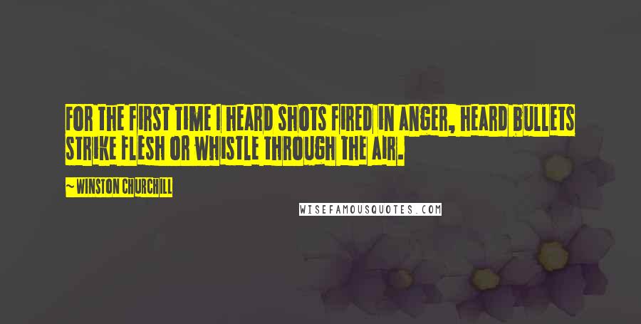 Winston Churchill Quotes: For the first time I heard shots fired in anger, heard bullets strike flesh or whistle through the air.