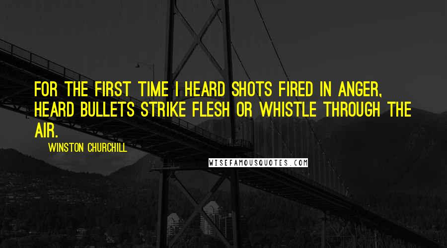 Winston Churchill Quotes: For the first time I heard shots fired in anger, heard bullets strike flesh or whistle through the air.