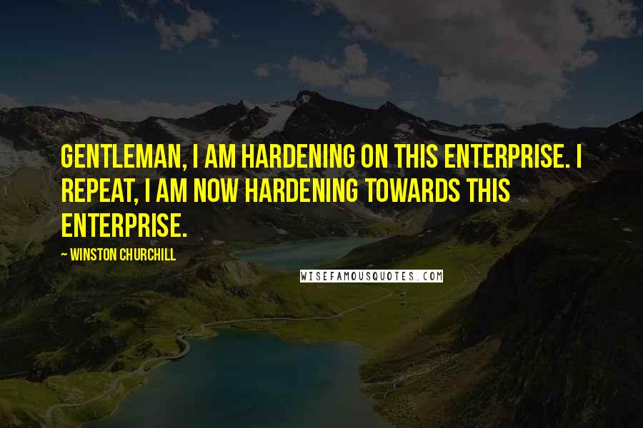 Winston Churchill Quotes: Gentleman, I am hardening on this enterprise. I repeat, I am now hardening towards this enterprise.