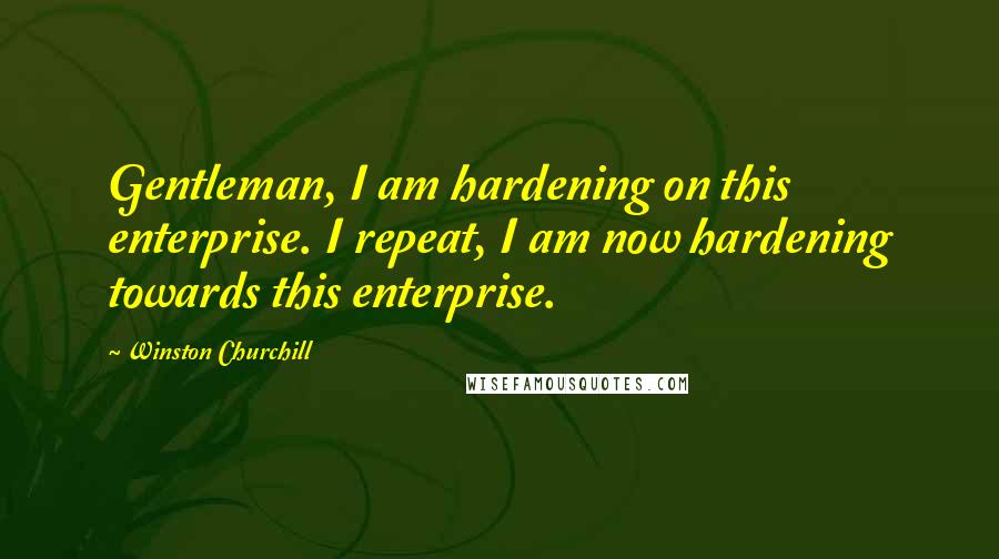 Winston Churchill Quotes: Gentleman, I am hardening on this enterprise. I repeat, I am now hardening towards this enterprise.