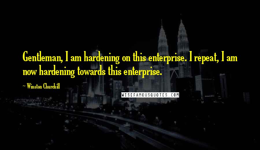 Winston Churchill Quotes: Gentleman, I am hardening on this enterprise. I repeat, I am now hardening towards this enterprise.