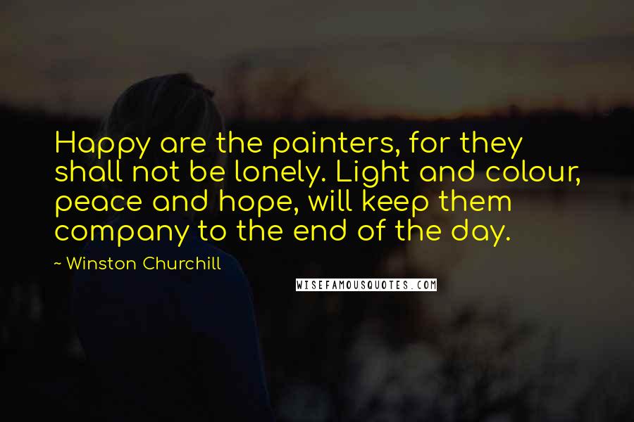 Winston Churchill Quotes: Happy are the painters, for they shall not be lonely. Light and colour, peace and hope, will keep them company to the end of the day.