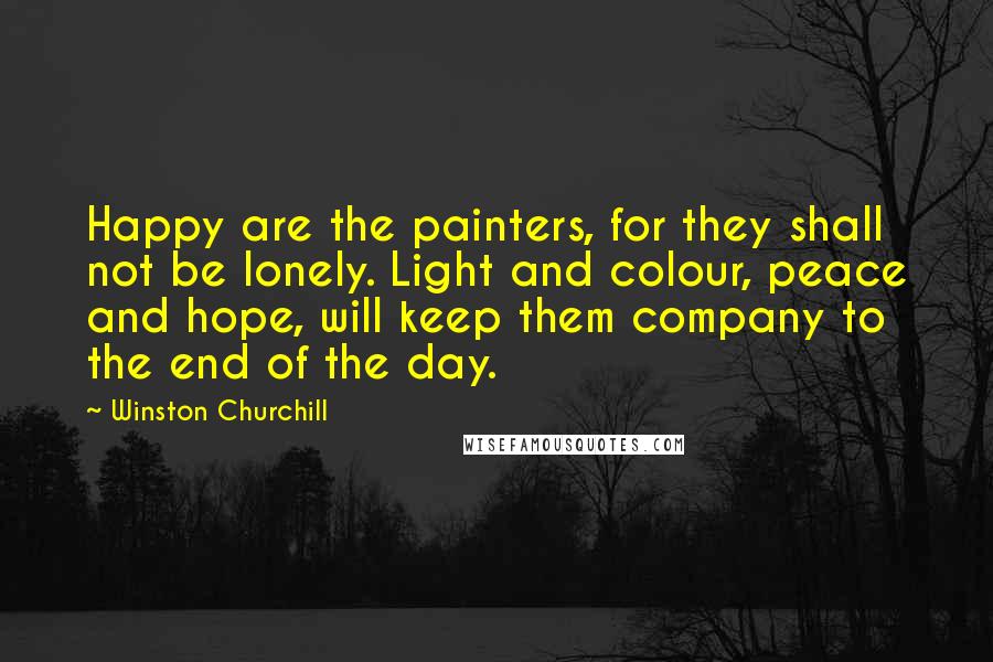 Winston Churchill Quotes: Happy are the painters, for they shall not be lonely. Light and colour, peace and hope, will keep them company to the end of the day.