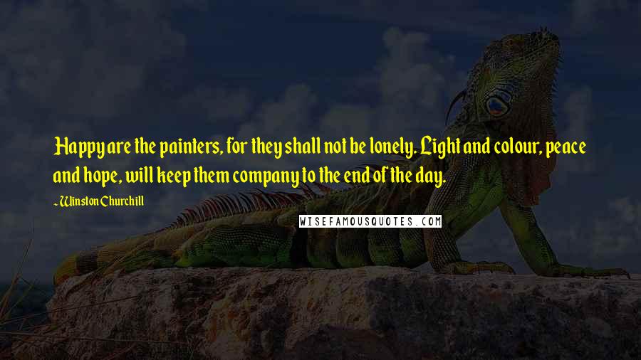 Winston Churchill Quotes: Happy are the painters, for they shall not be lonely. Light and colour, peace and hope, will keep them company to the end of the day.