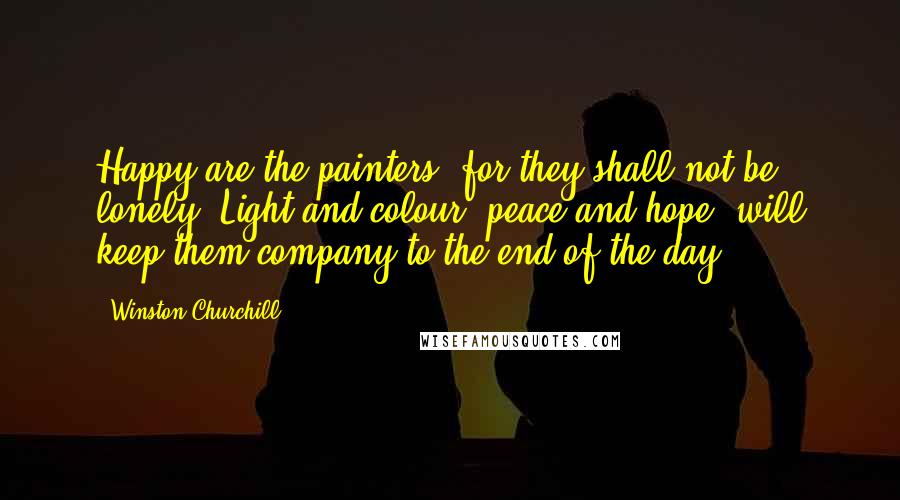 Winston Churchill Quotes: Happy are the painters, for they shall not be lonely. Light and colour, peace and hope, will keep them company to the end of the day.