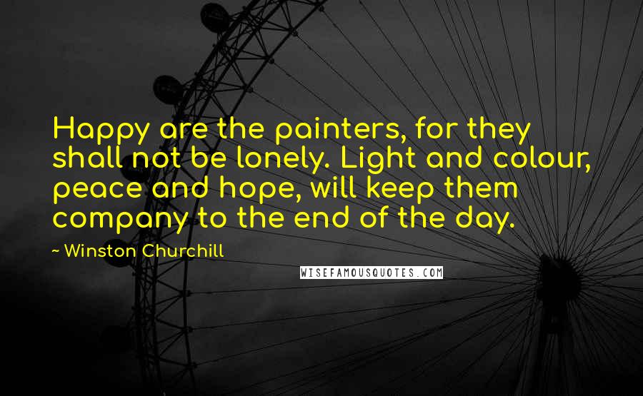 Winston Churchill Quotes: Happy are the painters, for they shall not be lonely. Light and colour, peace and hope, will keep them company to the end of the day.