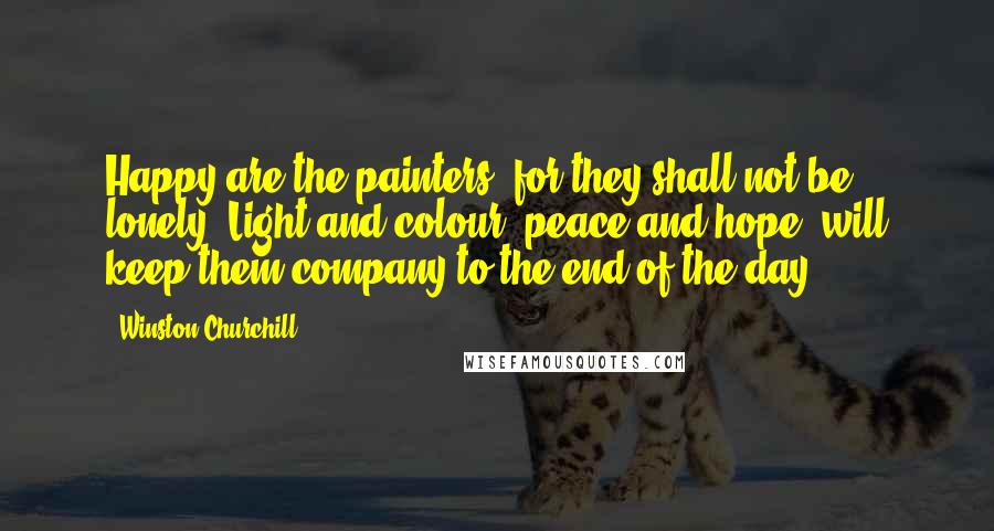 Winston Churchill Quotes: Happy are the painters, for they shall not be lonely. Light and colour, peace and hope, will keep them company to the end of the day.