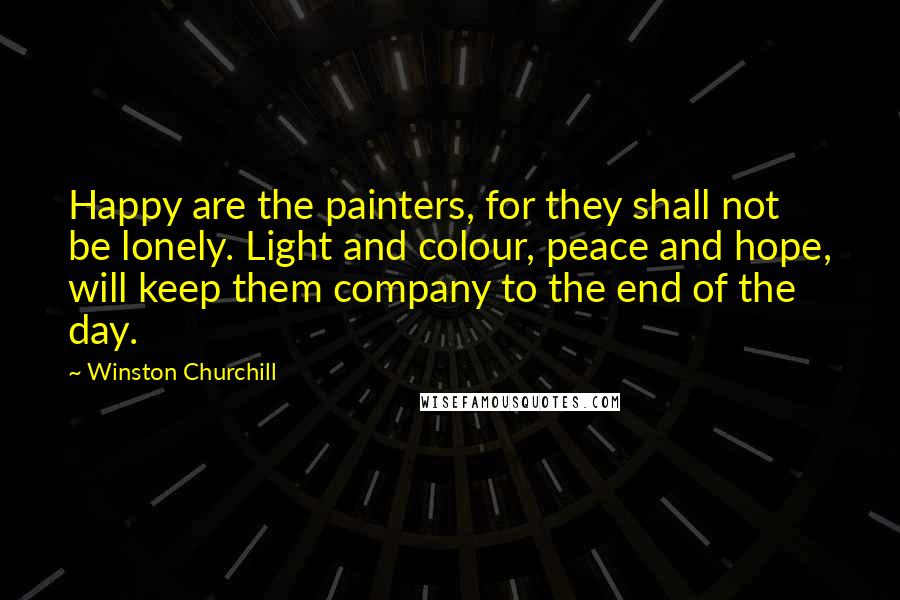 Winston Churchill Quotes: Happy are the painters, for they shall not be lonely. Light and colour, peace and hope, will keep them company to the end of the day.