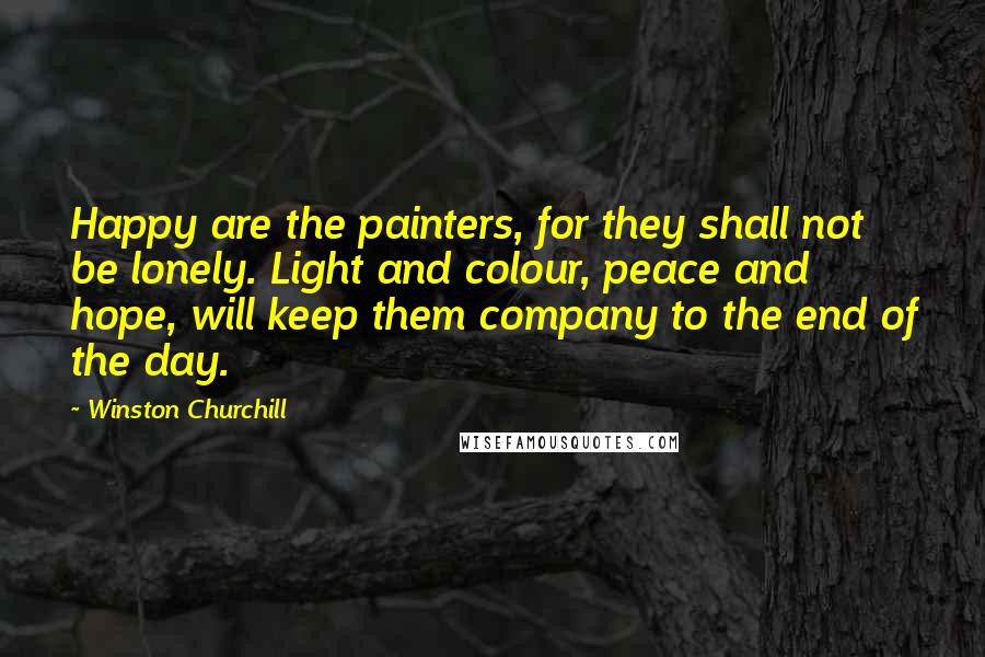 Winston Churchill Quotes: Happy are the painters, for they shall not be lonely. Light and colour, peace and hope, will keep them company to the end of the day.
