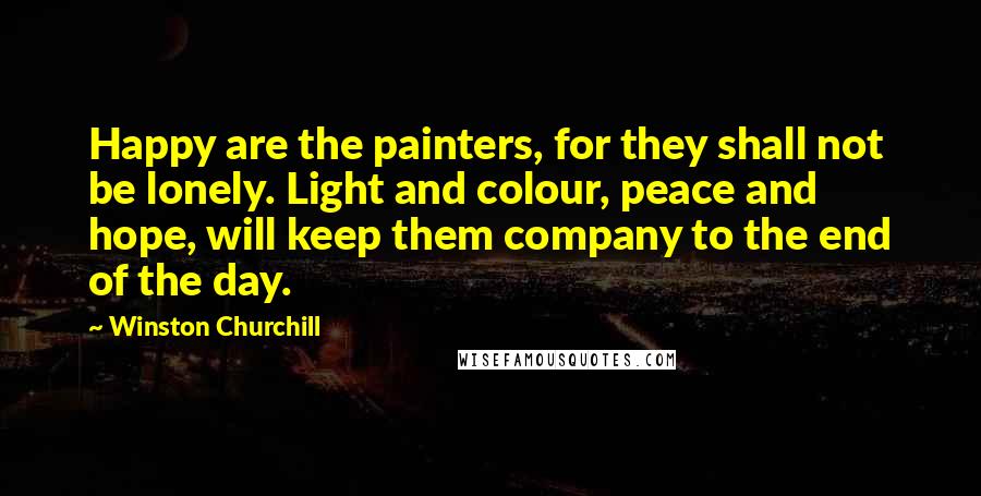 Winston Churchill Quotes: Happy are the painters, for they shall not be lonely. Light and colour, peace and hope, will keep them company to the end of the day.