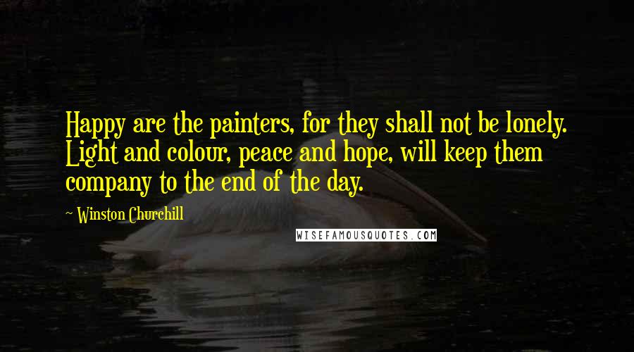 Winston Churchill Quotes: Happy are the painters, for they shall not be lonely. Light and colour, peace and hope, will keep them company to the end of the day.