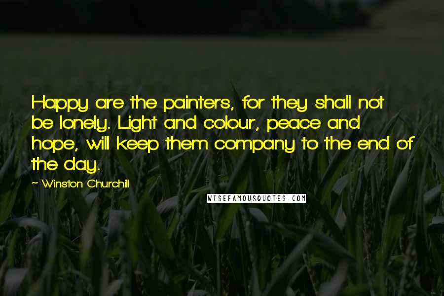 Winston Churchill Quotes: Happy are the painters, for they shall not be lonely. Light and colour, peace and hope, will keep them company to the end of the day.