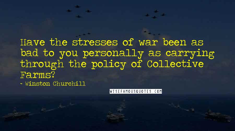 Winston Churchill Quotes: Have the stresses of war been as bad to you personally as carrying through the policy of Collective Farms?