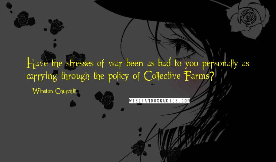 Winston Churchill Quotes: Have the stresses of war been as bad to you personally as carrying through the policy of Collective Farms?