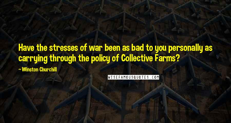 Winston Churchill Quotes: Have the stresses of war been as bad to you personally as carrying through the policy of Collective Farms?