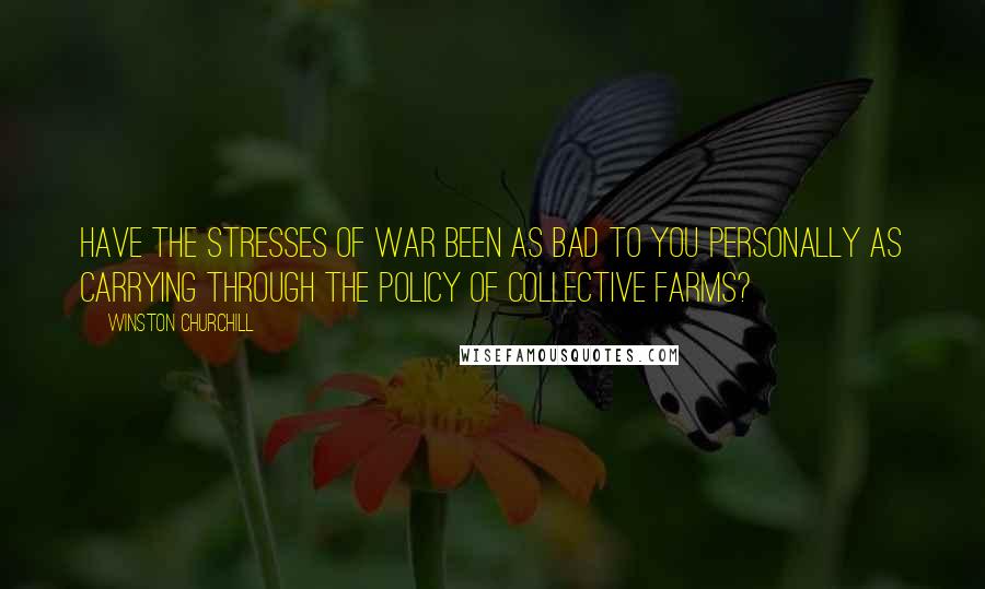 Winston Churchill Quotes: Have the stresses of war been as bad to you personally as carrying through the policy of Collective Farms?