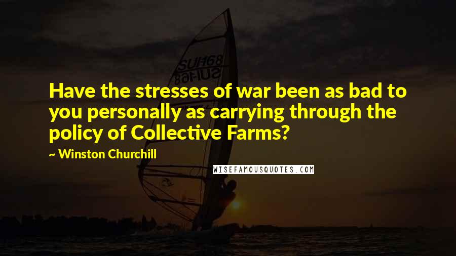 Winston Churchill Quotes: Have the stresses of war been as bad to you personally as carrying through the policy of Collective Farms?