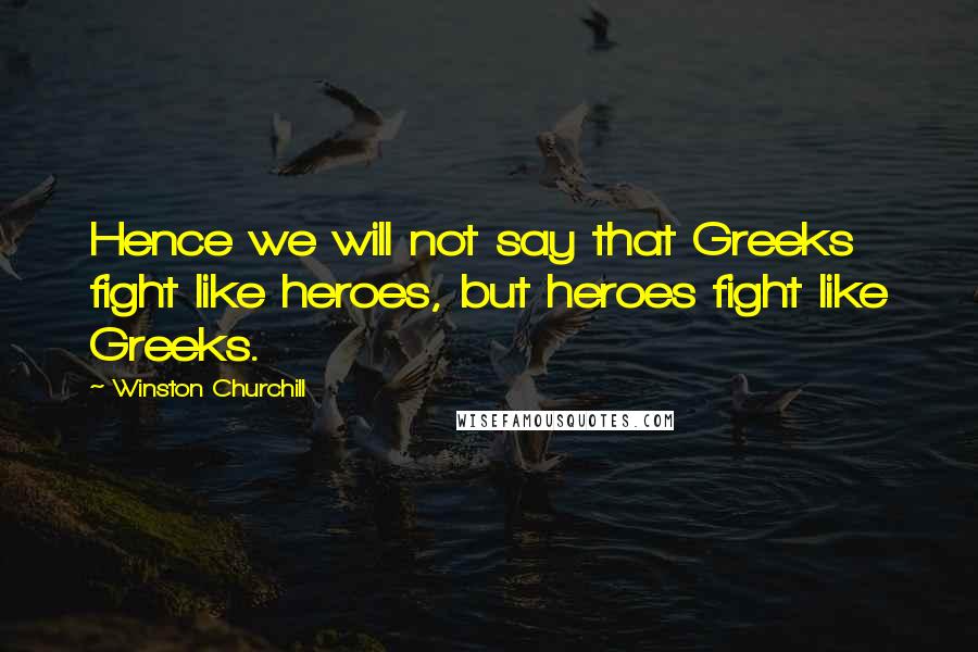 Winston Churchill Quotes: Hence we will not say that Greeks fight like heroes, but heroes fight like Greeks.