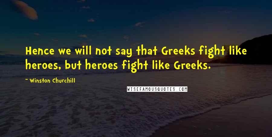 Winston Churchill Quotes: Hence we will not say that Greeks fight like heroes, but heroes fight like Greeks.