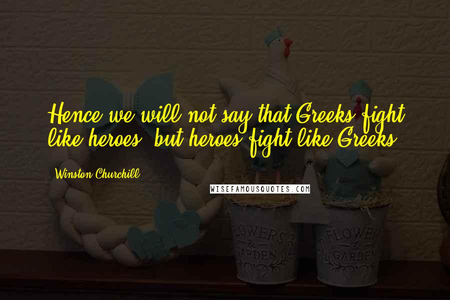 Winston Churchill Quotes: Hence we will not say that Greeks fight like heroes, but heroes fight like Greeks.