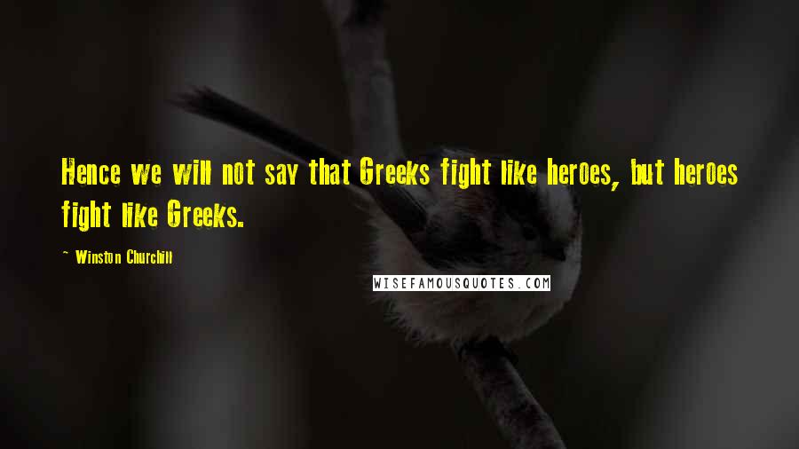 Winston Churchill Quotes: Hence we will not say that Greeks fight like heroes, but heroes fight like Greeks.