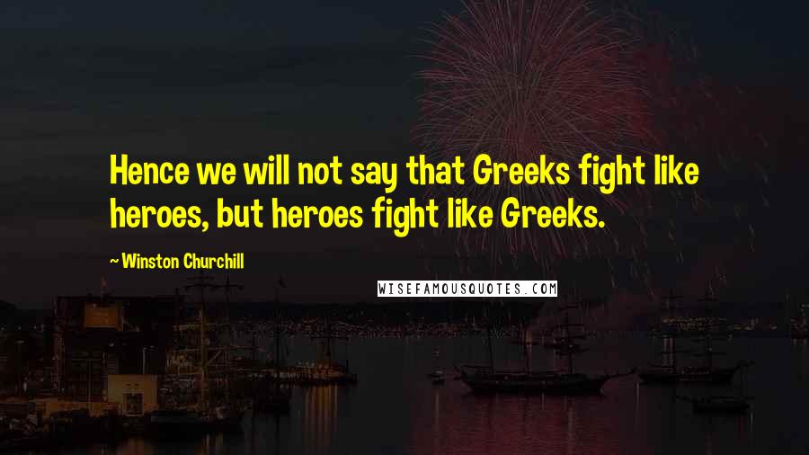 Winston Churchill Quotes: Hence we will not say that Greeks fight like heroes, but heroes fight like Greeks.
