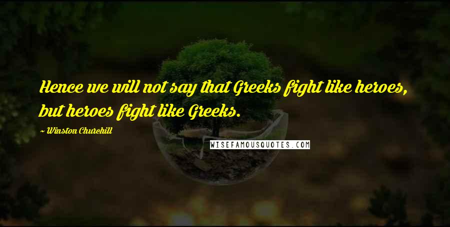Winston Churchill Quotes: Hence we will not say that Greeks fight like heroes, but heroes fight like Greeks.