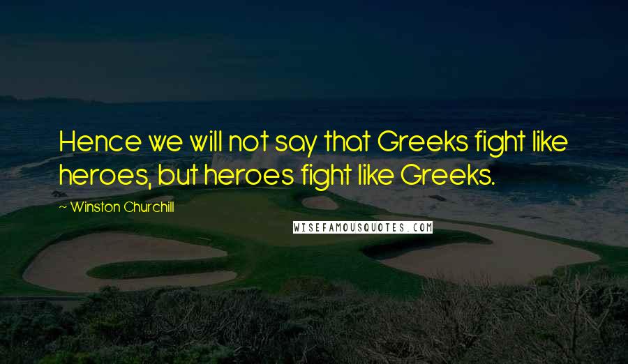 Winston Churchill Quotes: Hence we will not say that Greeks fight like heroes, but heroes fight like Greeks.