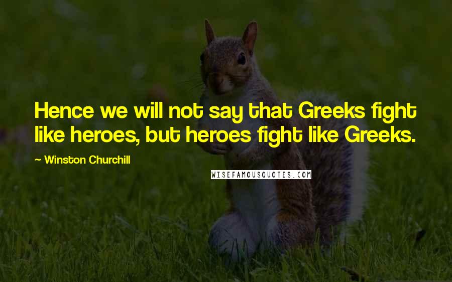Winston Churchill Quotes: Hence we will not say that Greeks fight like heroes, but heroes fight like Greeks.