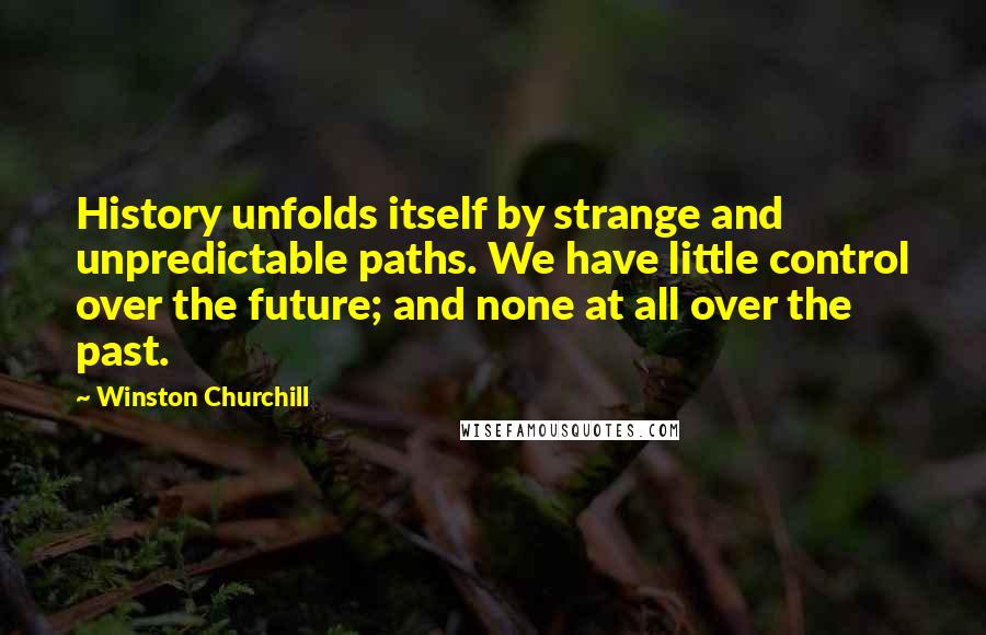 Winston Churchill Quotes: History unfolds itself by strange and unpredictable paths. We have little control over the future; and none at all over the past.