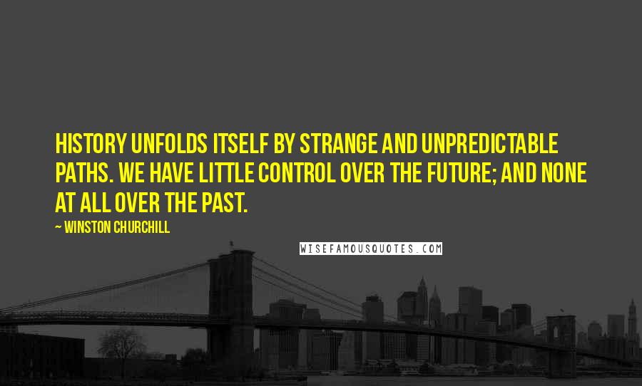 Winston Churchill Quotes: History unfolds itself by strange and unpredictable paths. We have little control over the future; and none at all over the past.