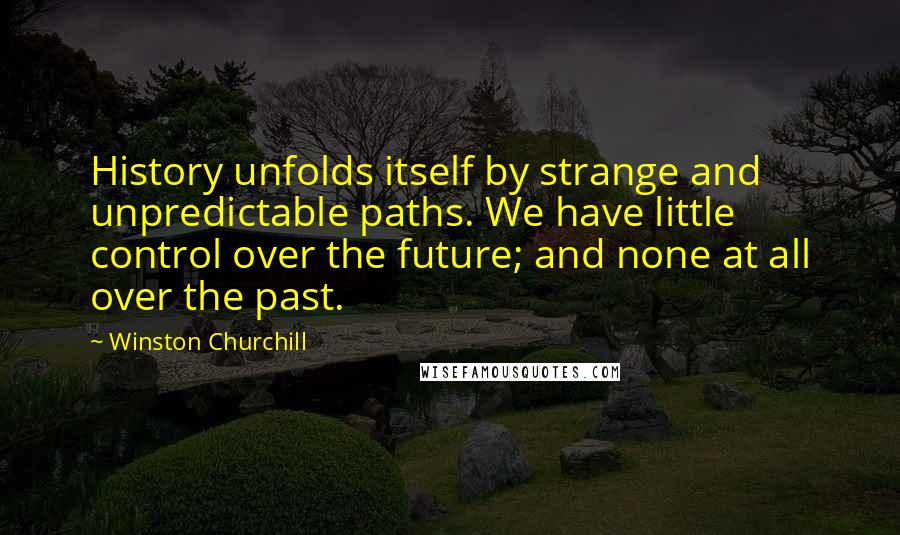 Winston Churchill Quotes: History unfolds itself by strange and unpredictable paths. We have little control over the future; and none at all over the past.