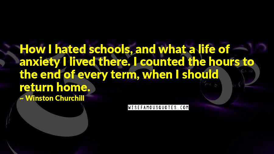 Winston Churchill Quotes: How I hated schools, and what a life of anxiety I lived there. I counted the hours to the end of every term, when I should return home.