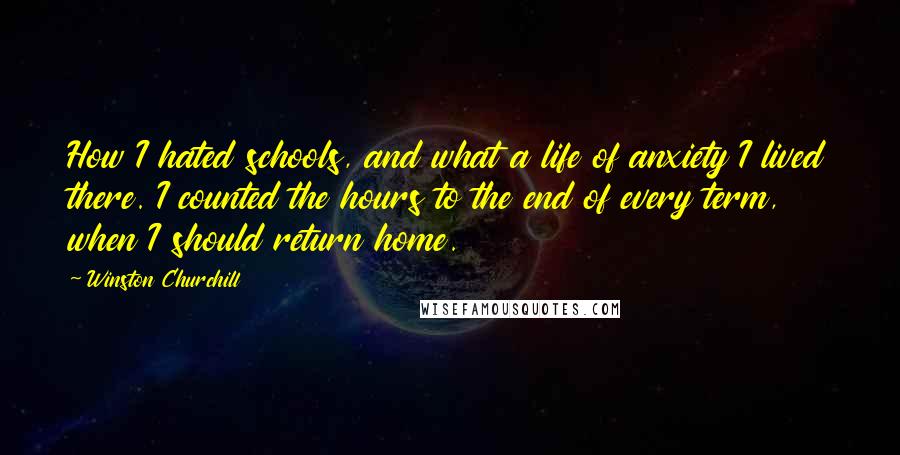 Winston Churchill Quotes: How I hated schools, and what a life of anxiety I lived there. I counted the hours to the end of every term, when I should return home.