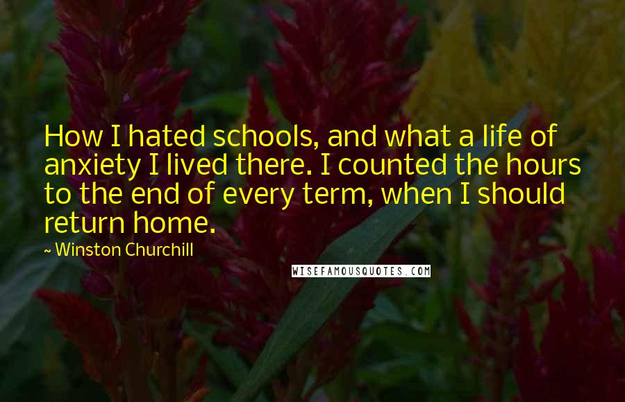 Winston Churchill Quotes: How I hated schools, and what a life of anxiety I lived there. I counted the hours to the end of every term, when I should return home.
