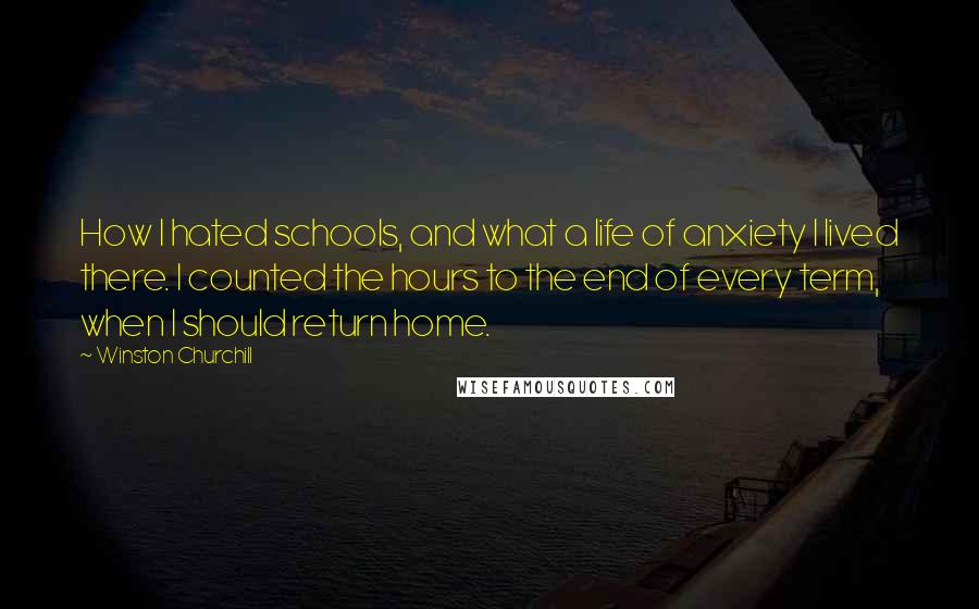 Winston Churchill Quotes: How I hated schools, and what a life of anxiety I lived there. I counted the hours to the end of every term, when I should return home.