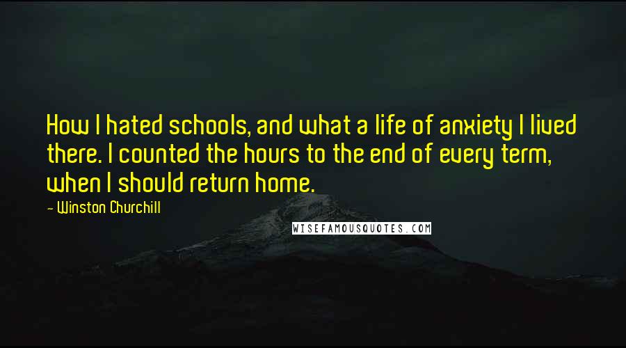 Winston Churchill Quotes: How I hated schools, and what a life of anxiety I lived there. I counted the hours to the end of every term, when I should return home.