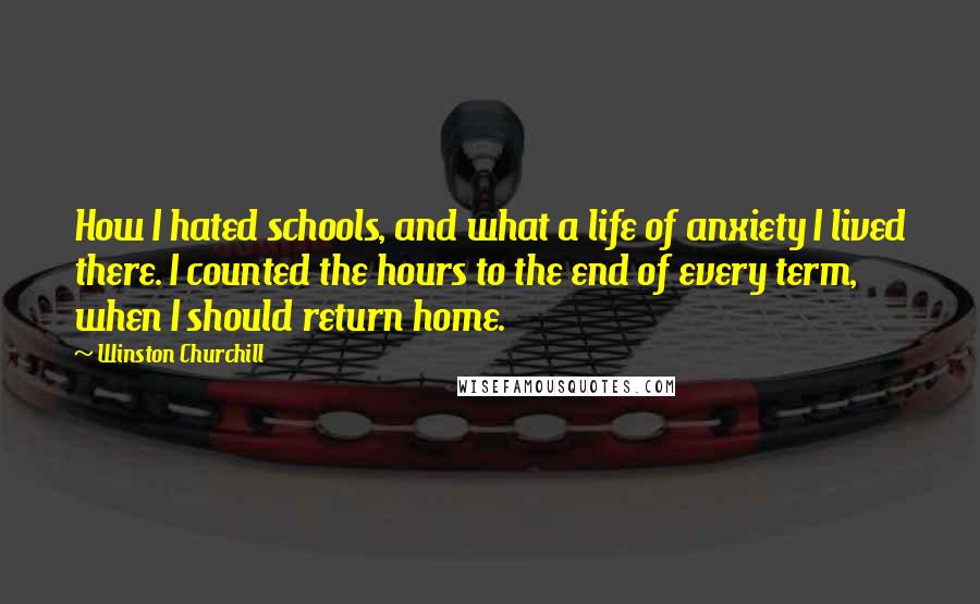 Winston Churchill Quotes: How I hated schools, and what a life of anxiety I lived there. I counted the hours to the end of every term, when I should return home.