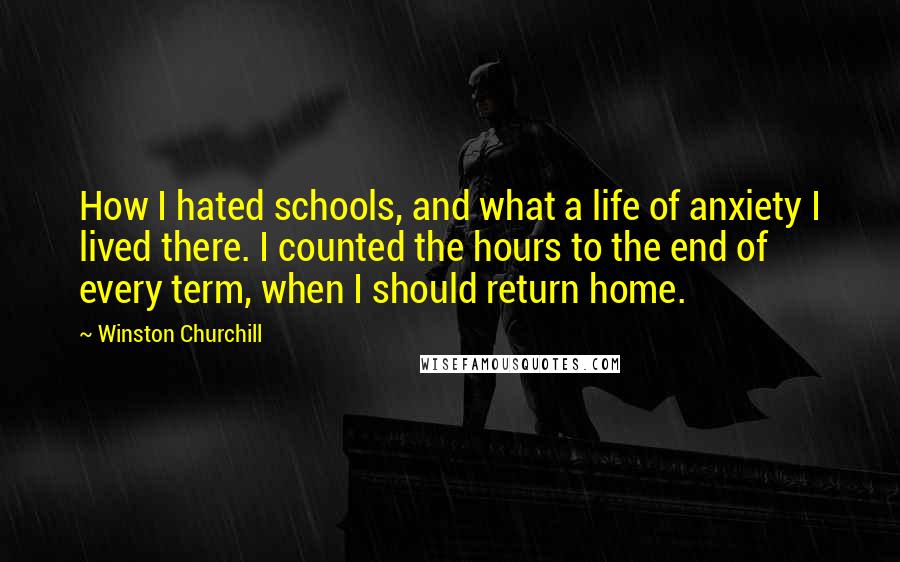 Winston Churchill Quotes: How I hated schools, and what a life of anxiety I lived there. I counted the hours to the end of every term, when I should return home.