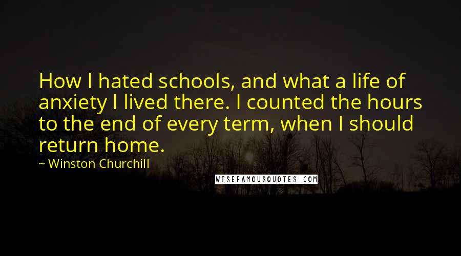 Winston Churchill Quotes: How I hated schools, and what a life of anxiety I lived there. I counted the hours to the end of every term, when I should return home.