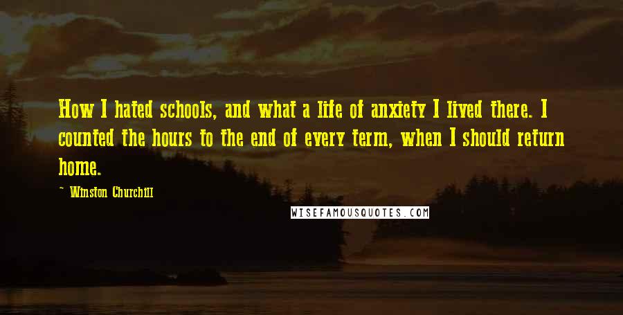 Winston Churchill Quotes: How I hated schools, and what a life of anxiety I lived there. I counted the hours to the end of every term, when I should return home.