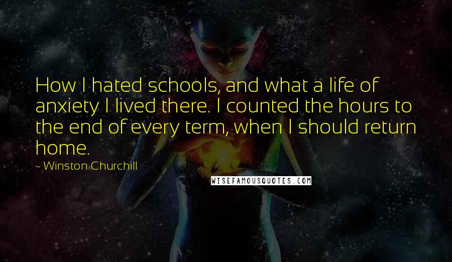 Winston Churchill Quotes: How I hated schools, and what a life of anxiety I lived there. I counted the hours to the end of every term, when I should return home.
