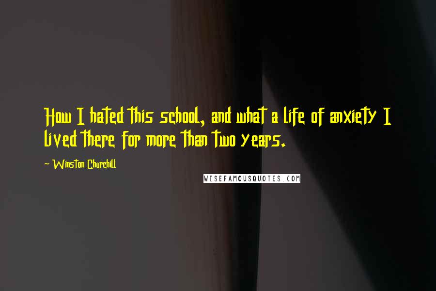 Winston Churchill Quotes: How I hated this school, and what a life of anxiety I lived there for more than two years.