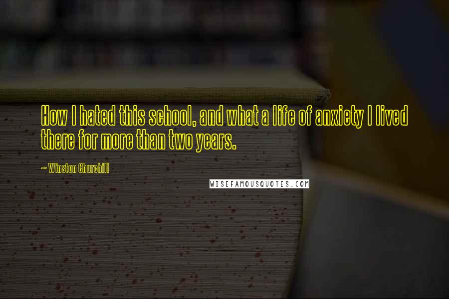 Winston Churchill Quotes: How I hated this school, and what a life of anxiety I lived there for more than two years.