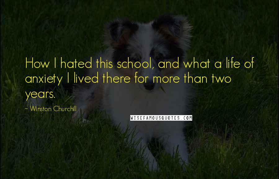 Winston Churchill Quotes: How I hated this school, and what a life of anxiety I lived there for more than two years.