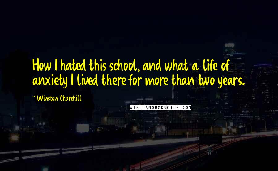 Winston Churchill Quotes: How I hated this school, and what a life of anxiety I lived there for more than two years.