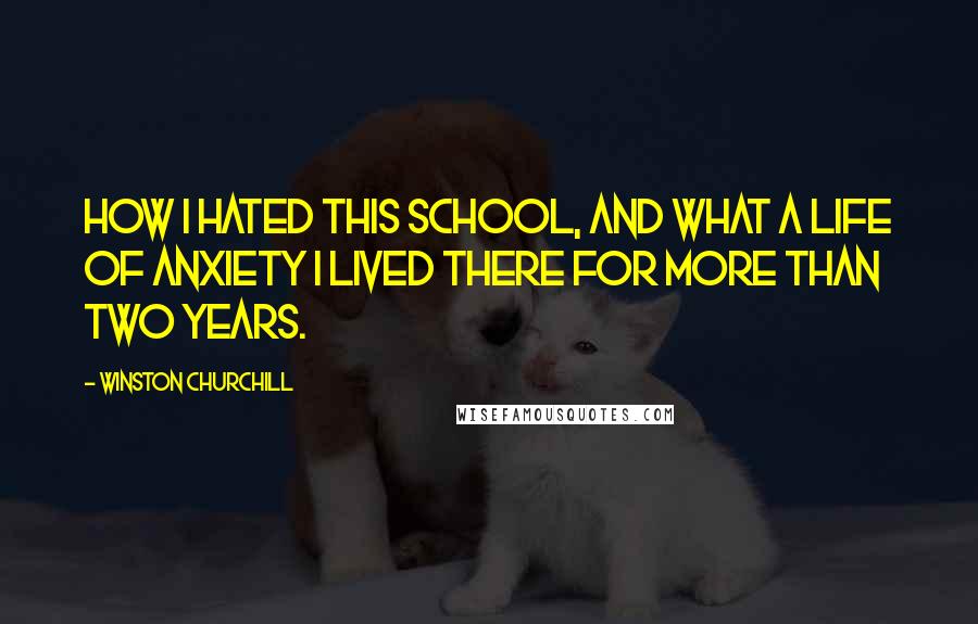 Winston Churchill Quotes: How I hated this school, and what a life of anxiety I lived there for more than two years.