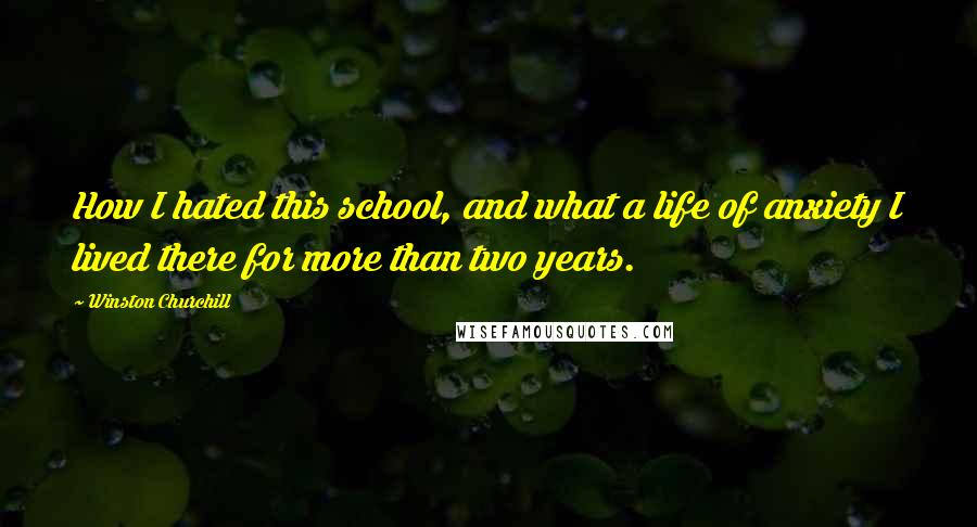 Winston Churchill Quotes: How I hated this school, and what a life of anxiety I lived there for more than two years.