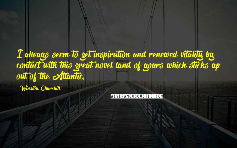 Winston Churchill Quotes: I always seem to get inspiration and renewed vitality by contact with this great novel land of yours which sticks up out of the Atlantic.